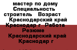 мастер по дому › Специальность ­  строитель › Возраст ­ 40 - Краснодарский край, Краснодар г. Работа » Резюме   . Краснодарский край,Краснодар г.